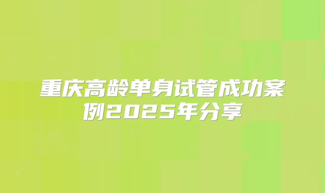 重庆高龄单身试管成功案例2025年分享