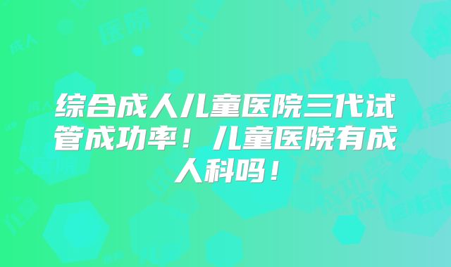 综合成人儿童医院三代试管成功率!儿童医院有成人科吗!