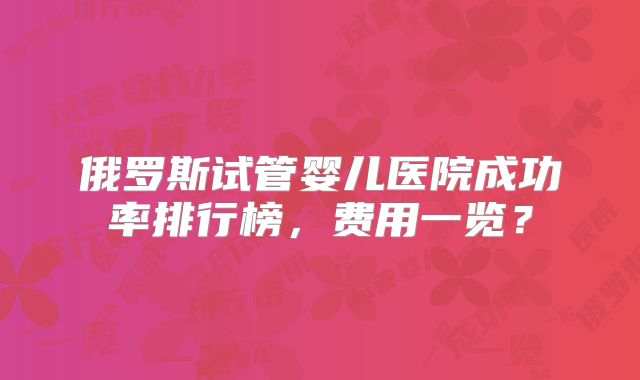 俄罗斯试管婴儿医院成功率排行榜,费用一览?