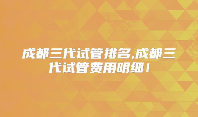 成都三代试管排名,成都三代试管费用明细!
