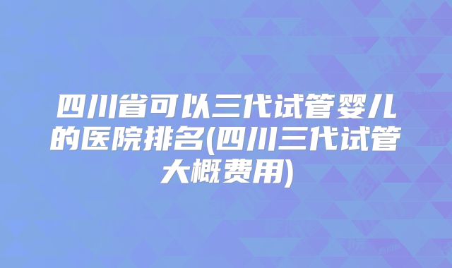 四川省可以三代试管婴儿的医院排名(四川三代试管大概费用)