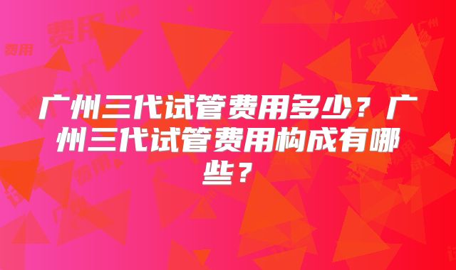 广州三代试管费用多少?广州三代试管费用构成有哪些?