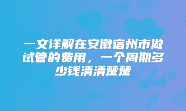一文详解在安徽宿州市做试管的费用,一个周期多少钱清清楚楚