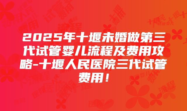 2025年十堰未婚做第三代试管婴儿流程及费用攻略-十堰人民医院三代试管费用！