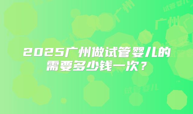 2025广州做试管婴儿的需要多少钱一次?