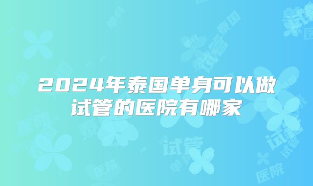 2024年泰国单身可以做试管的医院有哪家