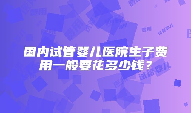 国内试管婴儿医院生子费用一般要花多少钱?