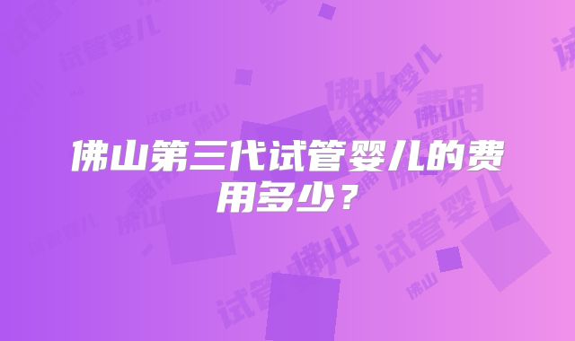 佛山第三代试管婴儿的费用多少?
