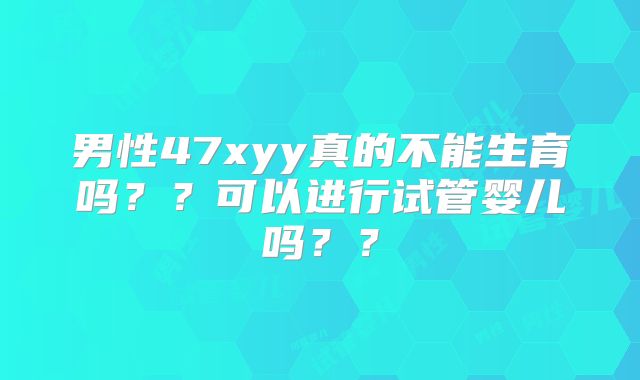 男性47xyy真的不能生育吗??可以进行试管婴儿吗??