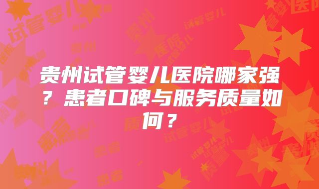 贵州试管婴儿医院哪家强?患者口碑与服务质量如何?