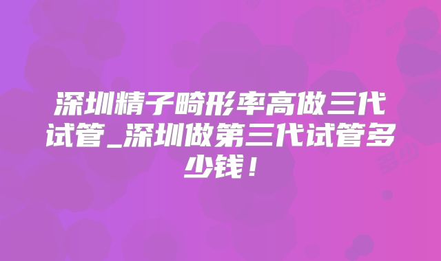 深圳精子畸形率高做三代试管_深圳做第三代试管多少钱!