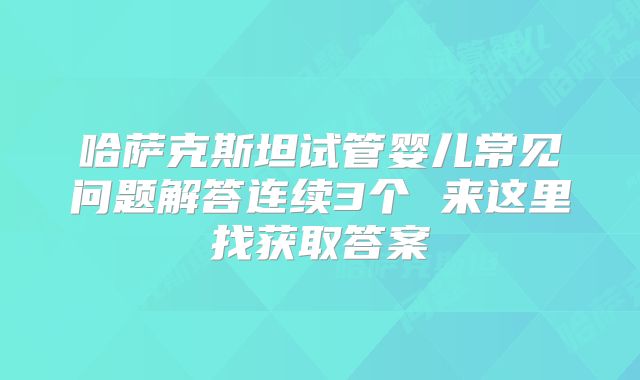 哈萨克斯坦试管婴儿常见问题解答连续3个 来这里找获取答案