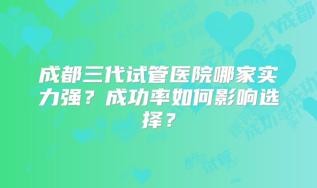 成都三代试管医院哪家实力强？成功率如何影响选择？