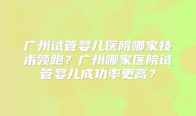 广州试管婴儿医院哪家技术领跑?广州哪家医院试管婴儿成功率更高?
