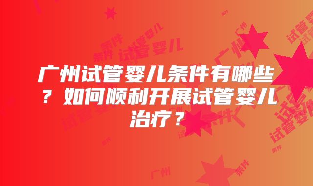 广州试管婴儿条件有哪些?如何顺利开展试管婴儿治疗?