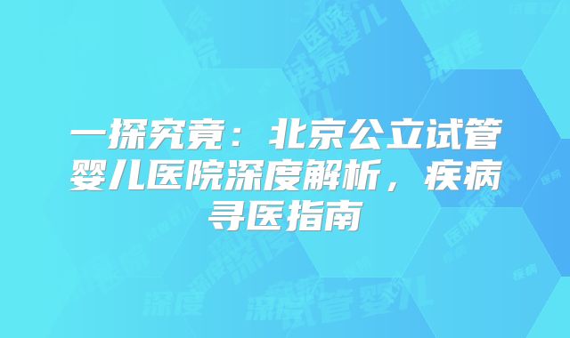 一探究竟:北京公立试管婴儿医院深度解析,疾病寻医指南
