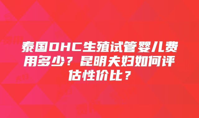 泰国DHC生殖试管婴儿费用多少？昆明夫妇如何评估性价比？