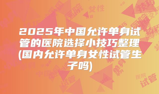 2025年中国允许单身试管的医院选择小技巧整理(国内允许单身女性试管生子吗)
