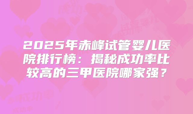2025年赤峰试管婴儿医院排行榜：揭秘成功率比较高的三甲医院哪家强？
