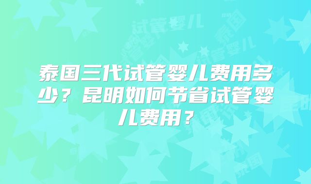 泰国三代试管婴儿费用多少?昆明如何节省试管婴儿费用?
