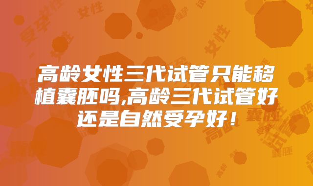 高龄女性三代试管只能移植囊胚吗,高龄三代试管好还是自然受孕好!