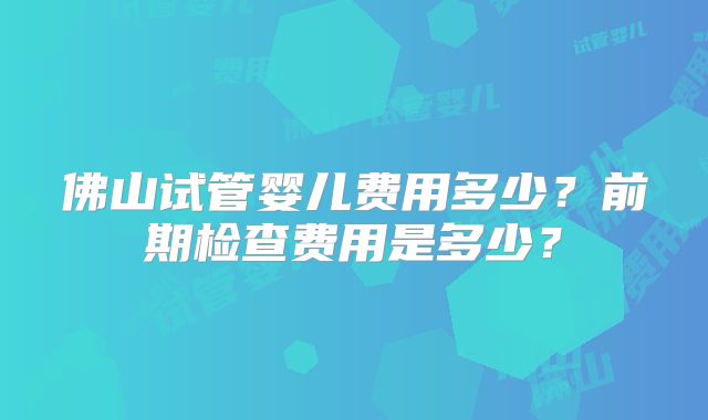 佛山试管婴儿费用多少？前期检查费用是多少？