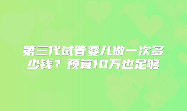 第三代试管婴儿做一次多少钱?预算10万也足够