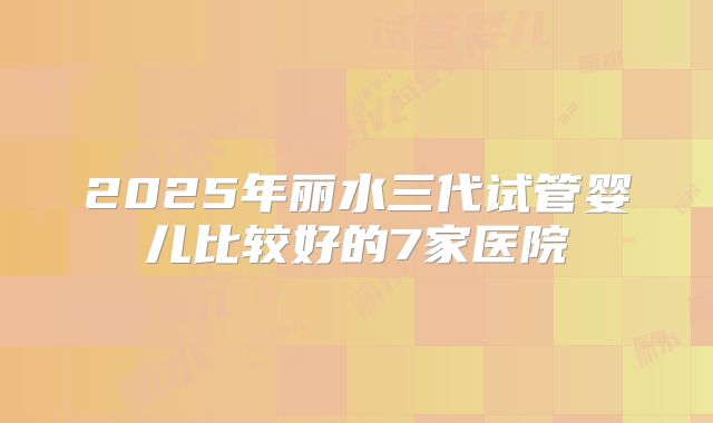 2025年丽水三代试管婴儿比较好的7家医院