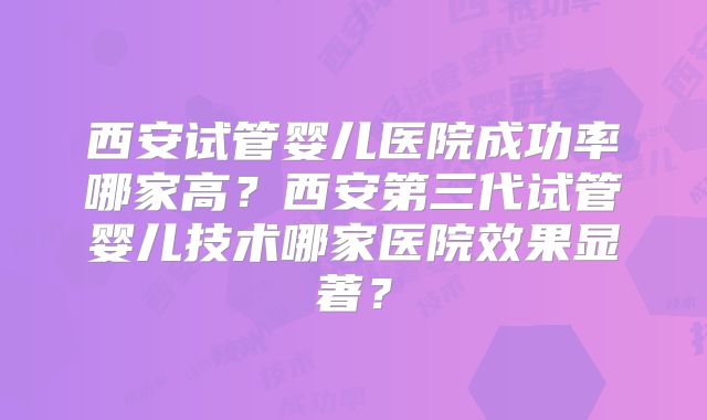 西安试管婴儿医院成功率哪家高?西安第三代试管婴儿技术哪家医院效果显著?