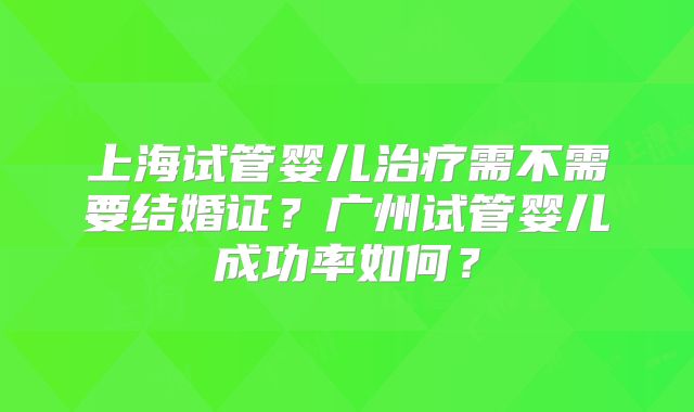 上海试管婴儿治疗需不需要结婚证?广州试管婴儿成功率如何?