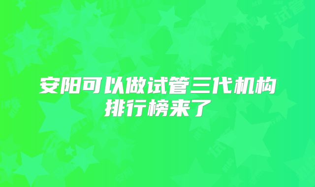 安阳可以做试管三代机构排行榜来了