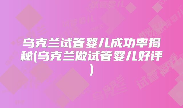 乌克兰试管婴儿成功率揭秘(乌克兰做试管婴儿好评)
