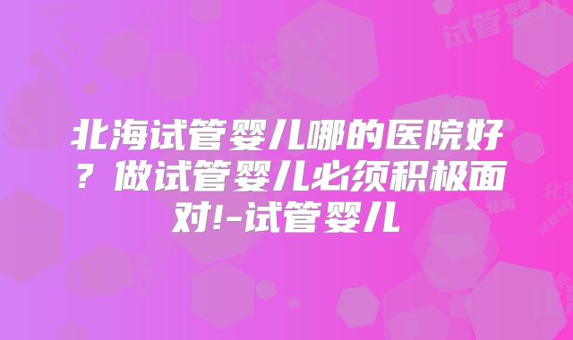 北海试管婴儿哪的医院好?做试管婴儿必须积极面对!-试管婴儿