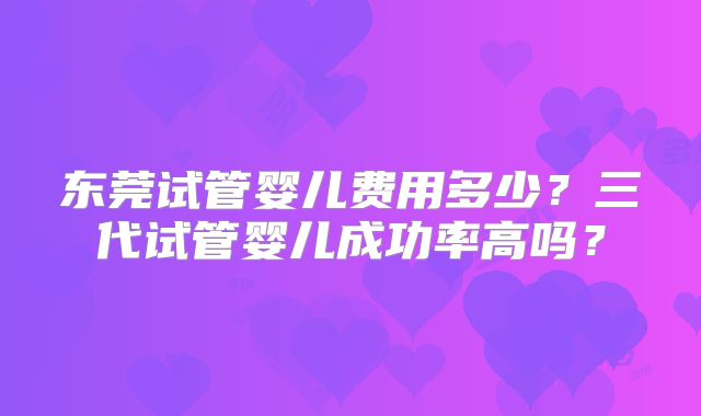 东莞试管婴儿费用多少?三代试管婴儿成功率高吗?
