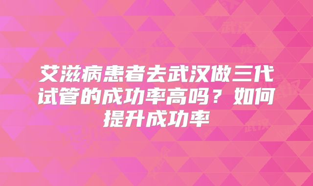 艾滋病患者去武汉做三代试管的成功率高吗?如何提升成功率