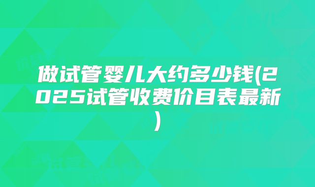 做试管婴儿大约多少钱(2025试管收费价目表最新)