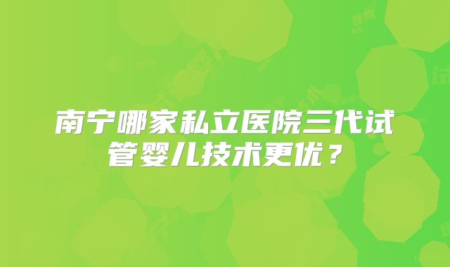 南宁哪家私立医院三代试管婴儿技术更优？