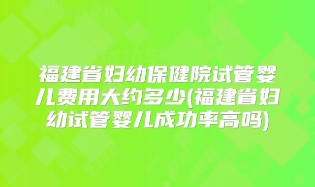 福建省妇幼保健院试管婴儿费用大约多少(福建省妇幼试管婴儿成功率高吗)