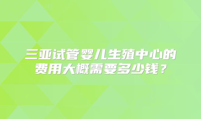 三亚试管婴儿生殖中心的费用大概需要多少钱?