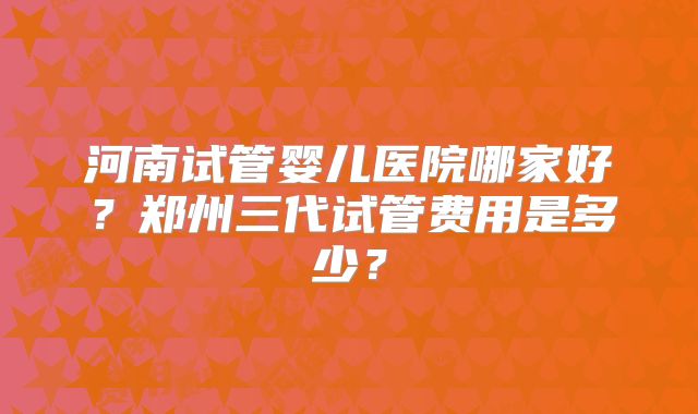 河南试管婴儿医院哪家好？郑州三代试管费用是多少？
