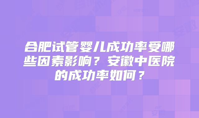 合肥试管婴儿成功率受哪些因素影响?安徽中医院的成功率如何?