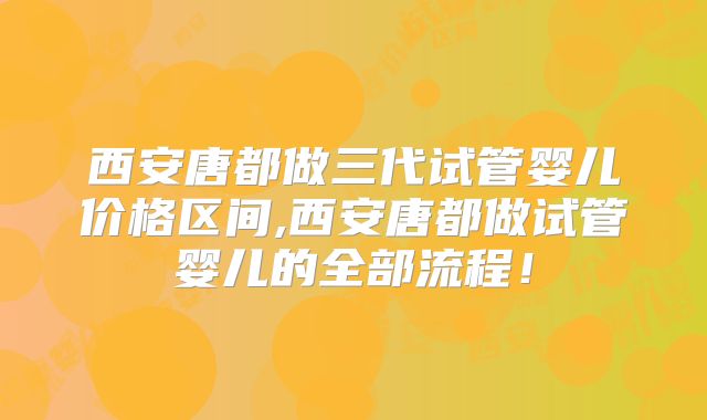 西安唐都做三代试管婴儿价格区间,西安唐都做试管婴儿的全部流程!