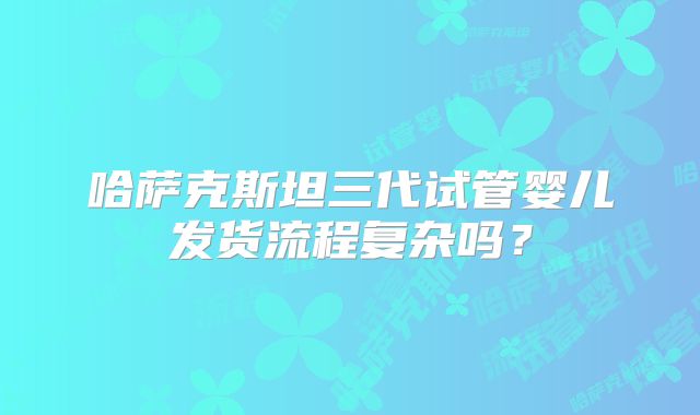 哈萨克斯坦三代试管婴儿发货流程复杂吗?
