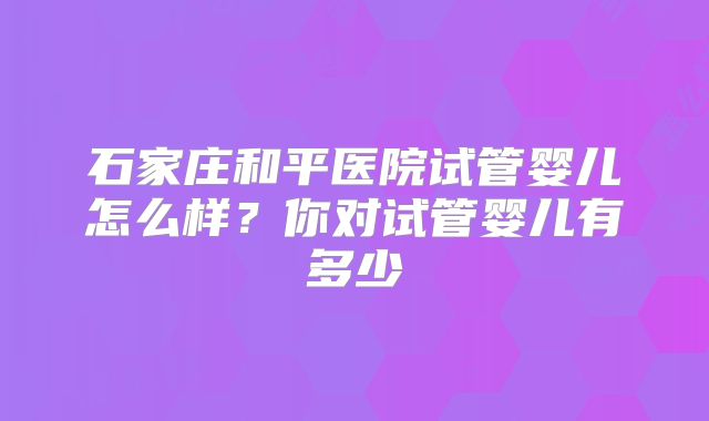 石家庄和平医院试管婴儿怎么样？你对试管婴儿有多少