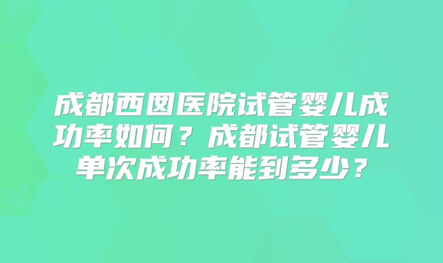 成都西囡医院试管婴儿成功率如何?成都试管婴儿单次成功率能到多少?