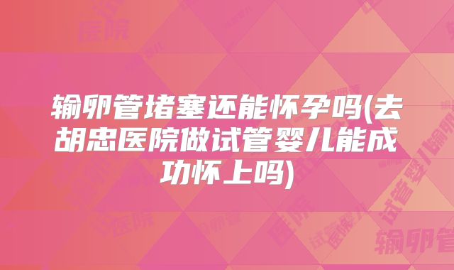 输卵管堵塞还能怀孕吗(去胡忠医院做试管婴儿能成功怀上吗)