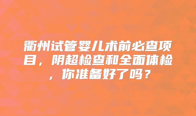 衢州试管婴儿术前必查项目,阴超检查和全面体检,你准备好了吗?
