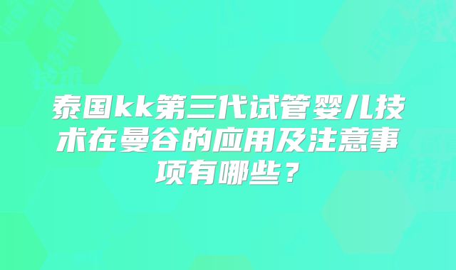 泰国kk第三代试管婴儿技术在曼谷的应用及注意事项有哪些？
