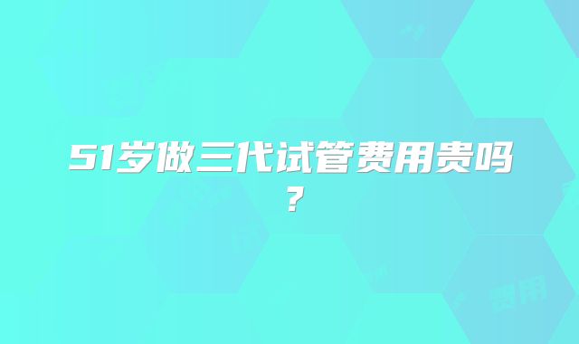 51岁做三代试管费用贵吗?