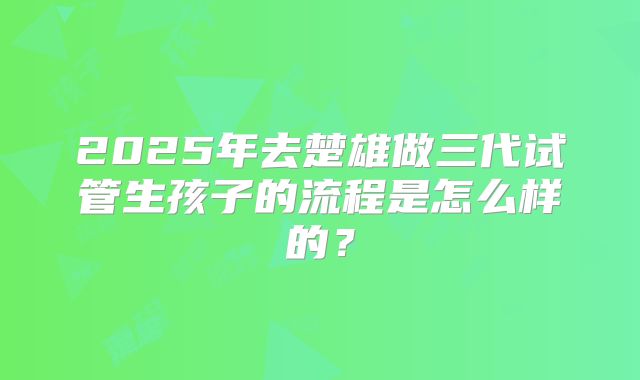 2025年去楚雄做三代试管生孩子的流程是怎么样的？